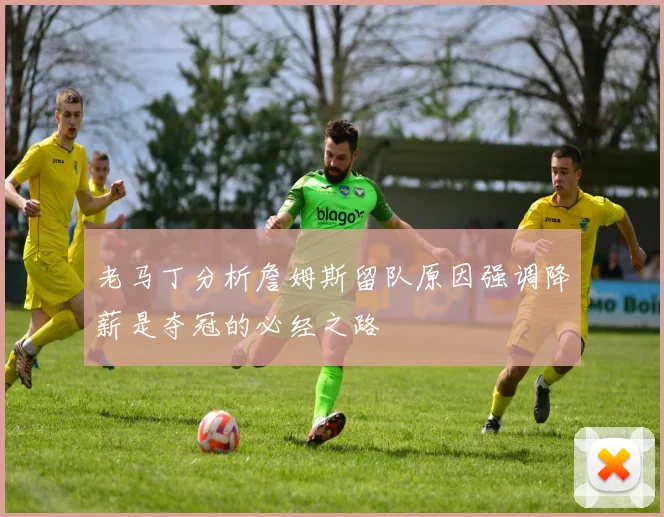 老马丁分析詹姆斯留队原因强调降薪是夺冠的必经之路
