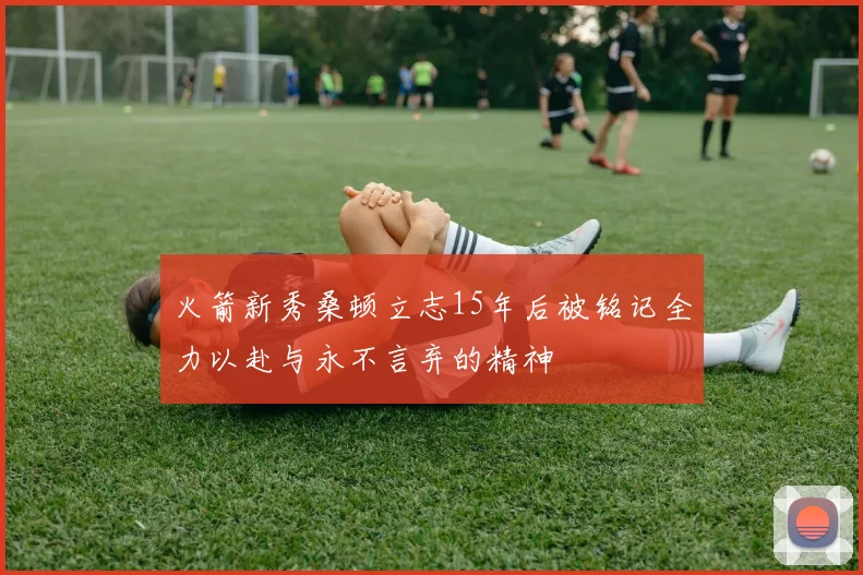 火箭新秀桑顿立志15年后被铭记全力以赴与永不言弃的精神