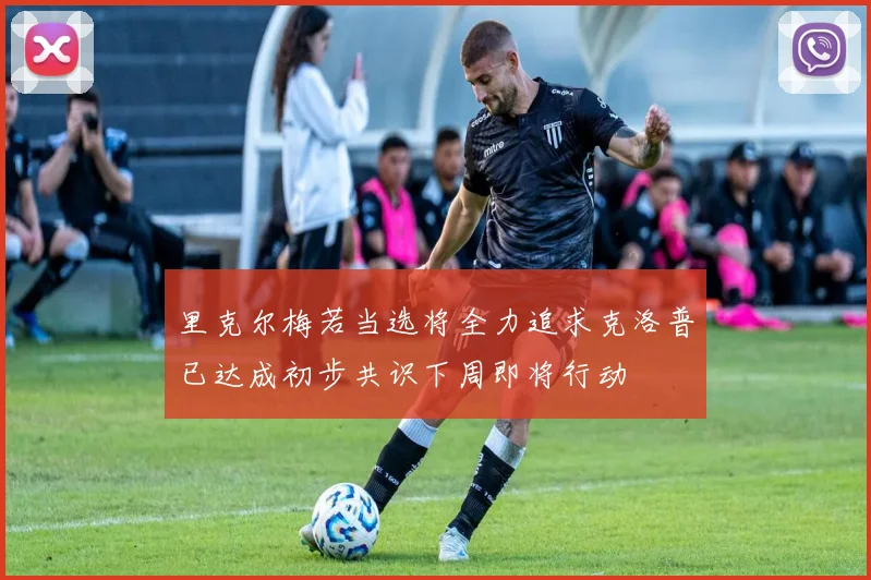 里克尔梅若当选将全力追求克洛普已达成初步共识下周即将行动