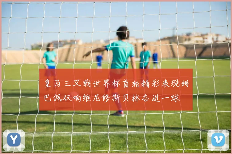 皇马三叉戟世界杯首轮精彩表现姆巴佩双响维尼修斯贝林各进一球