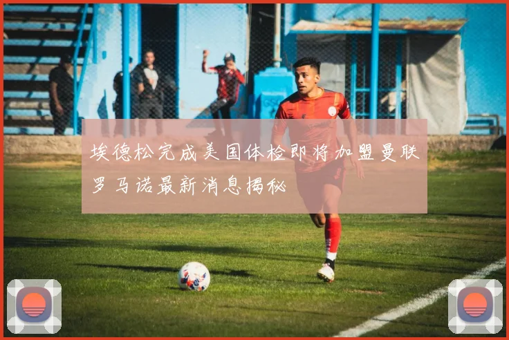 埃德松完成美国体检即将加盟曼联罗马诺最新消息揭秘