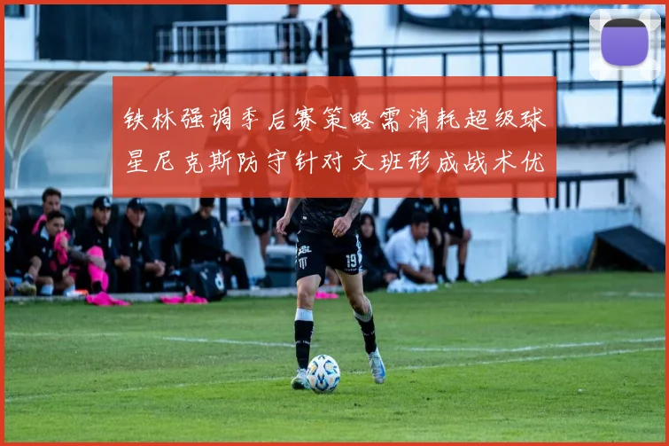 铁林强调季后赛策略需消耗超级球星尼克斯防守针对文班形成战术优势