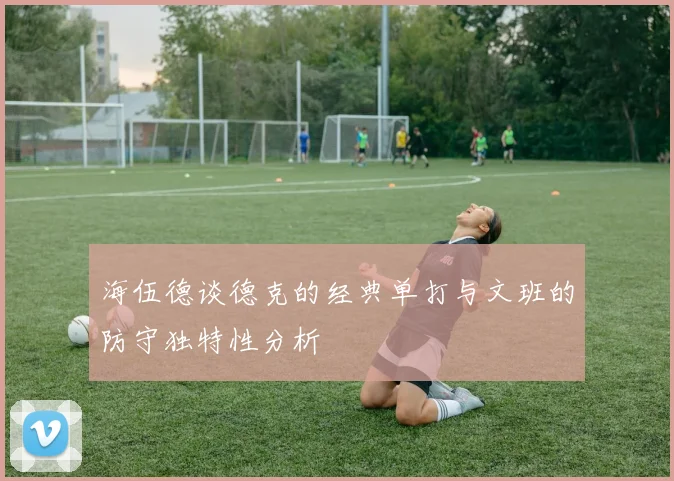 海伍德谈德克的经典单打与文班的防守独特性分析