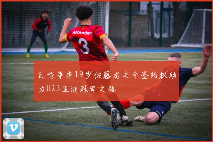 瓦伦争夺19岁佐藤龙之介签约权助力U23亚洲冠军之路