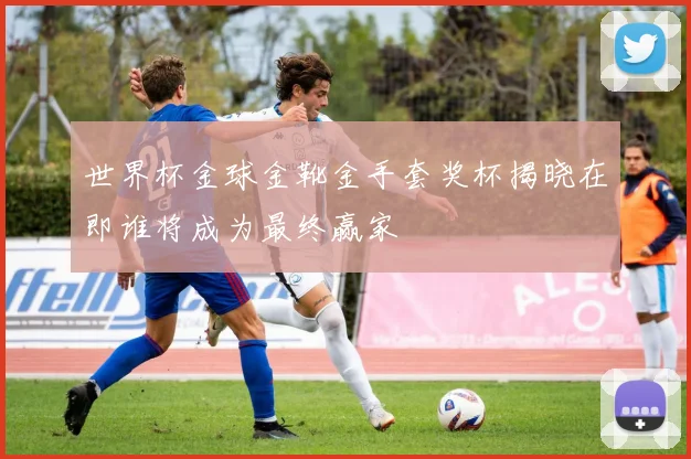 世界杯金球金靴金手套奖杯揭晓在即谁将成为最终赢家